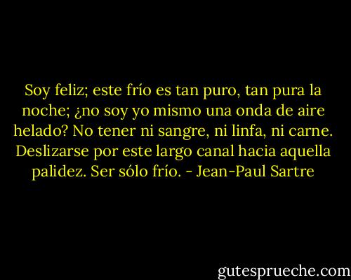 Soy feliz; este frío es tan puro, tan pura la noche; ¿no soy yo mismo una onda de aire helado? No tener ni sangre, ni linfa, ni carne. Deslizarse por este largo canal hacia aquella palidez. Ser sólo frío. - Jean-Paul Sartre