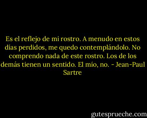 Es el reflejo de mi rostro. A menudo en estos días perdidos, me quedo contemplándolo. No comprendo nada de este rostro. Los de los demás tienen un sentido. El mío, no. - Jean-Paul Sartre
