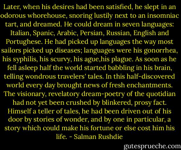 Later, when his desires had been satisfied, he slept in an odorous whorehouse, snoring lustily next to an insomniac tart, and dreamed. He could dream in seven languages: Italian, Spanic, Arabic, Persian, Russian, English and Portughese. He had picked up languages the way most sailors picked up diseases; languages were his gonorrhea, his syphilis, his scurvy, his ague,his plague. As soon as he fell asleep half the world started babbling in his brain, telling wondrous travelers' tales. In this half-discovered world every day brought news of fresh enchantments. The visionary, revelatory dream-poetry of the quotidian had not yet been crushed by blinkered, prosy fact. Himself a teller of tales, he had been driven out of his door by stories of wonder, and by one in particular, a story which could make his fortune or else cost him his life. - Salman Rushdie