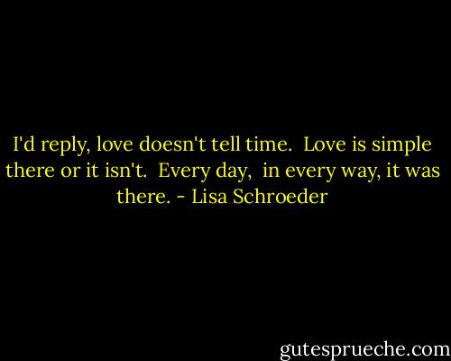I'd reply, love doesn't tell time.<br /><br />Love is simple there<br />or it isn't.<br /><br />Every day, <br />in every way,<br />it was there. - Lisa Schroeder