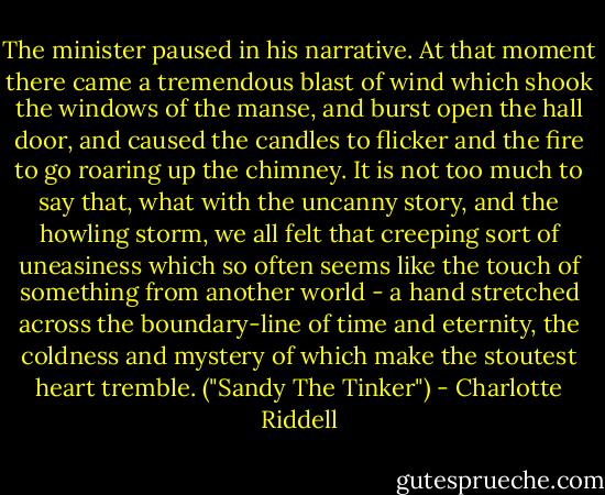 The minister paused in his narrative. At that moment there came a tremendous blast of wind which shook the windows of the manse, and burst open the hall door, and caused the candles to flicker and the fire to go roaring up the chimney. It is not too much to say that, what with the uncanny story, and the howling storm, we all felt that creeping sort of uneasiness which so often seems like the touch of something from another world - a hand stretched across the boundary-line of time and eternity, the coldness and mystery of which make the stoutest heart tremble. ("Sandy The Tinker") - Charlotte Riddell
