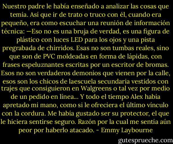 Nuestro padre le había enseñado a analizar las cosas que temía.<br />Así que ir de trato o truco con él, cuando era pequeño, era como escuchar una reunión de información técnica: —Eso no es una bruja de verdad, es una figura de plástico con luces LED para los ojos y una pista pregrabada de chirridos.<br />Esas no son tumbas reales, sino que son de PVC moldeadas en forma de lápidas, con frases espeluznantes escritas por un escritor de bromas. Esos no son verdaderos demonios que vienen por la calle, esos son los chicos de laescuela secundaria vestidos con trajes que consiguieron en Walgreens o tal vez por medio de un pedido en línea...<br />Y todo el tiempo Alex había apretado mi mano, como si le ofreciera el último vínculo con la cordura. Me había gustado ser su protector, el que le hiciera sentirse seguro.<br />Razón por la cual me sentía aún peor por haberlo atacado. - Emmy Laybourne
