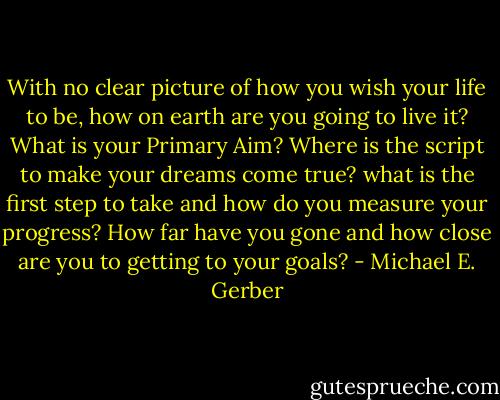 With no clear picture of how you wish your life to be, how on earth are you going to live it? What is your Primary Aim? Where is the script to make your dreams come true? what is the first step to take and how do you measure your progress? How far have you gone and how close are you to getting to your goals? - Michael E. Gerber