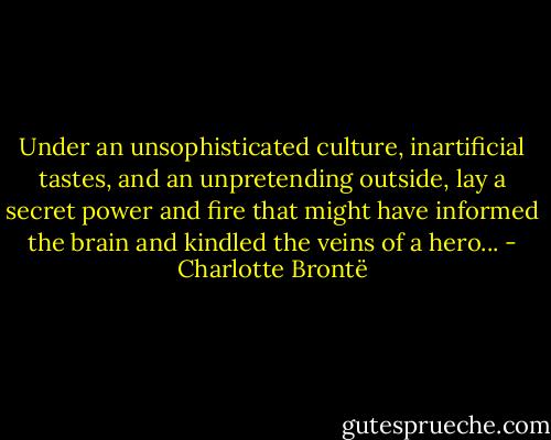 Under an unsophisticated culture, inartificial tastes, and an unpretending outside, lay a secret power and fire that might have informed the brain and kindled the veins of a hero... - Charlotte Brontë