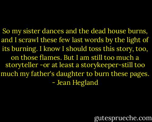 So my sister dances and the dead house burns, and I scrawl these few last words by the light of its burning. I know I should toss this story, too, on those flames. But I am still too much a storyteller -or at least a storykeeper-still too much my father's daughter to burn these pages. - Jean Hegland