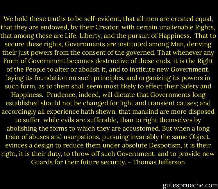 We hold these truths to be self-evident, that all men are created equal, that they are endowed, by their Creator, with certain unalienable Rights, that among these are Life, Liberty, and the pursuit of Happiness.<br /><br />That to secure these rights, Governments are instituted among Men, deriving their just powers from the consent of the governed, That whenever any Form of Government becomes destructive of these ends, it is the Right of the People to alter or abolish it, and to institute new Government, laying its foundation on such principles, and organizing its powers in such form, as to them shall seem most likely to effect their Safety and Happiness.<br /><br />Prudence, indeed, will dictate that Governments long established should not be changed for light and transient causes; and accordingly all experience hath shewn, that mankind are more disposed to suffer, while evils are sufferable, than to right themselves by abolishing the forms to which they are accustomed. But when a long train of abuses and usurpations, pursuing invariably the same Object, evinces a design to reduce them under absolute Despotism, it is their right, it is their duty, to throw off such Government, and to provide new Guards for their future security. - Thomas Jefferson