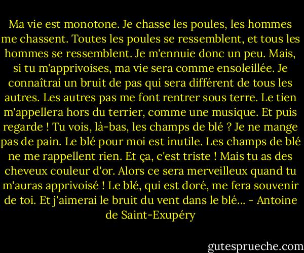 Ma vie est monotone. Je chasse les poules, les hommes me chassent. Toutes les poules se ressemblent, et tous les hommes se ressemblent. Je m'ennuie donc un peu. Mais, si tu m'apprivoises, ma vie sera comme ensoleillée. Je connaîtrai un bruit de pas qui sera différent de tous les autres. Les autres pas me font rentrer sous terre. Le tien m'appellera hors du terrier, comme une musique. Et puis regarde ! Tu vois, là-bas, les champs de blé ? Je ne mange pas de pain. Le blé pour moi est inutile. Les champs de blé ne me rappellent rien. Et ça, c'est triste ! Mais tu as des cheveux couleur d'or. Alors ce sera merveilleux quand tu m'auras apprivoisé ! Le blé, qui est doré, me fera souvenir de toi. Et j'aimerai le bruit du vent dans le blé... - Antoine de Saint-Exupéry