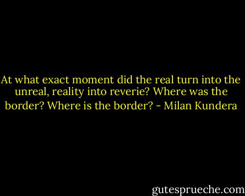 At what exact moment did the real turn into the unreal, reality into reverie? Where was the border? Where is the border? - Milan Kundera