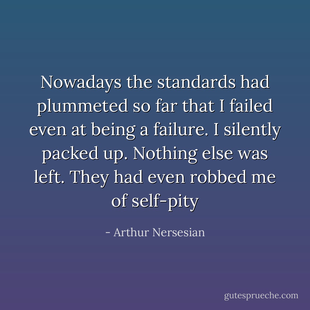 Nowadays the standards had plummeted so far that I failed even at being a failure. I silently packed up. Nothing else was left. They had even robbed me of self-pity - Arthur Nersesian
