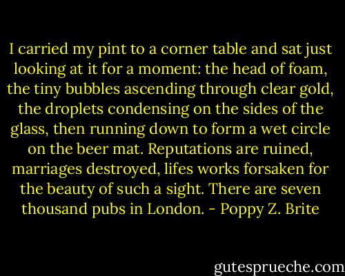 I carried my pint to a corner table and sat just looking at it for a moment: the head of foam, the tiny bubbles ascending through clear gold, the droplets condensing on the sides of the glass, then running down to form a wet circle on the beer mat. Reputations are ruined, marriages destroyed, lifes works forsaken for the beauty of such a sight. There are seven thousand pubs in London. - Poppy Z. Brite
