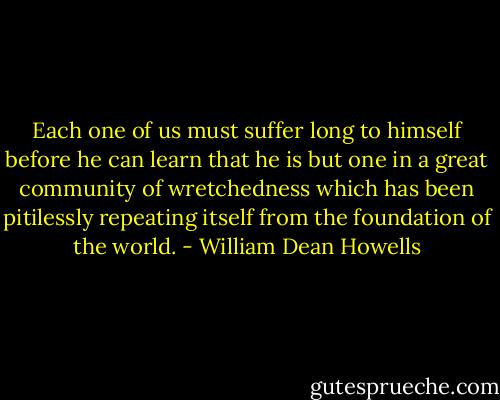 Each one of us must suffer long to himself before he can learn that he is but one in a great community of wretchedness which has been pitilessly repeating itself from the foundation of the world. - William Dean Howells