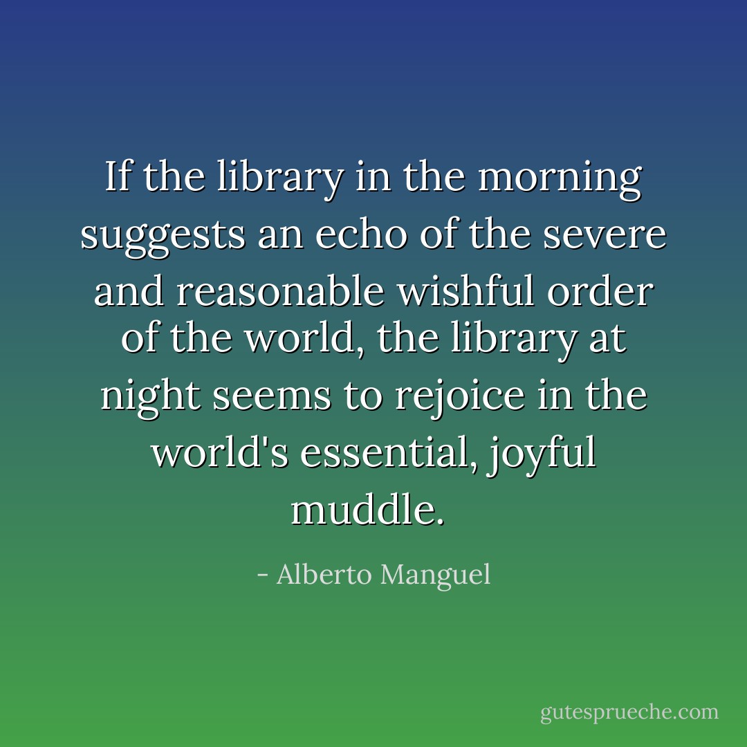 If the library in the morning suggests an echo of the severe and reasonable wishful order of the world, the library at night seems to rejoice in the world's essential, joyful muddle.  - Alberto Manguel