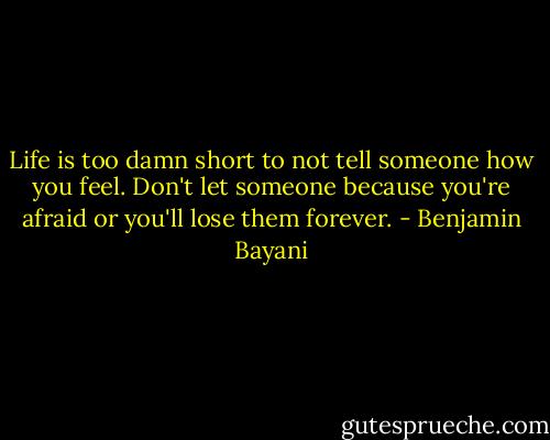 Life is too damn short to not tell someone how you feel. Don't let someone because you're afraid or you'll lose them forever. - Benjamin Bayani