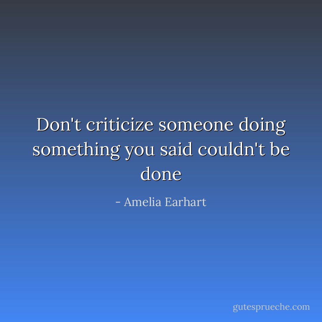 Don't criticize someone doing something you said couldn't be done - Amelia Earhart