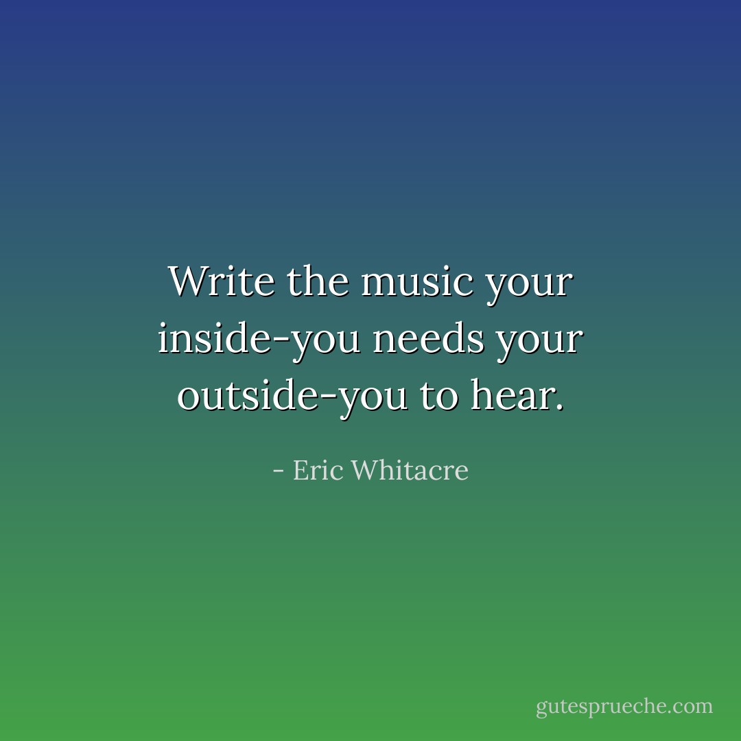 Write the music your inside-you needs your outside-you to hear. - Eric Whitacre