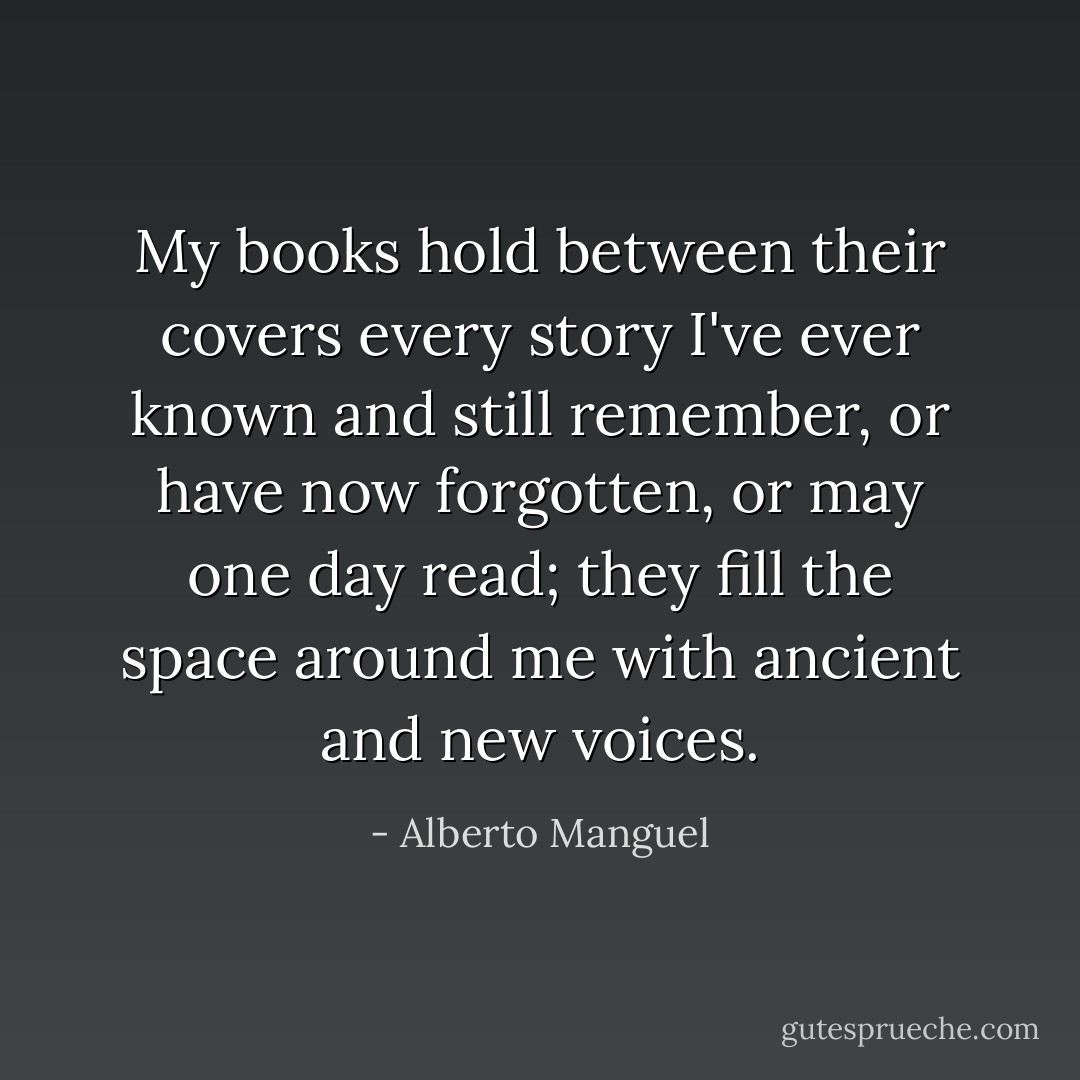 My books hold between their covers every story I've ever known and still remember, or have now forgotten, or may one day read; they fill the space around me with ancient and new voices. - Alberto Manguel