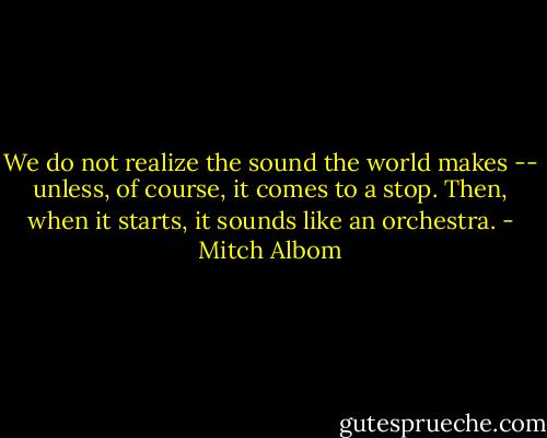We do not realize the sound the world makes -- unless, of course, it comes to a stop. Then, when it starts, it sounds like an orchestra. - Mitch Albom