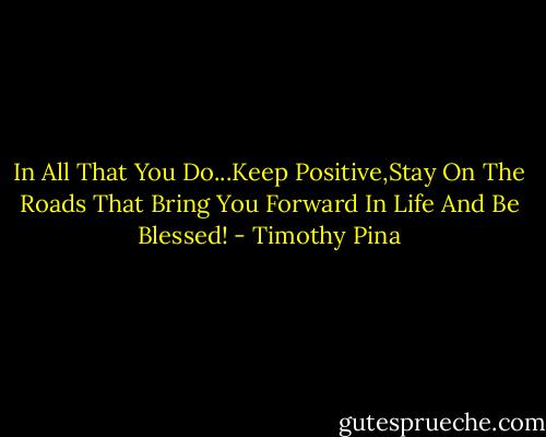 In All That You Do...Keep Positive,Stay On The Roads That Bring You Forward In Life And Be Blessed! - Timothy Pina