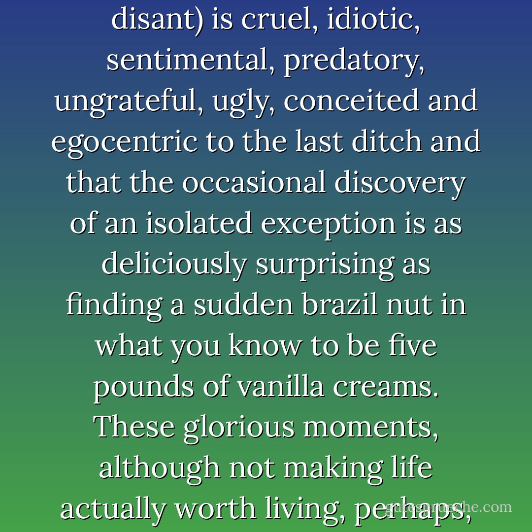 It is my considered opinion that the human race (soi disant) is cruel, idiotic, sentimental, predatory, ungrateful, ugly, conceited and egocentric to the last ditch and that the occasional discovery of an isolated exception is as deliciously surprising as finding a sudden brazil nut in what you know to be five pounds of vanilla creams. These glorious moments, although not making life actually worth living, perhaps, at least make it pleasanter. - Noël Coward