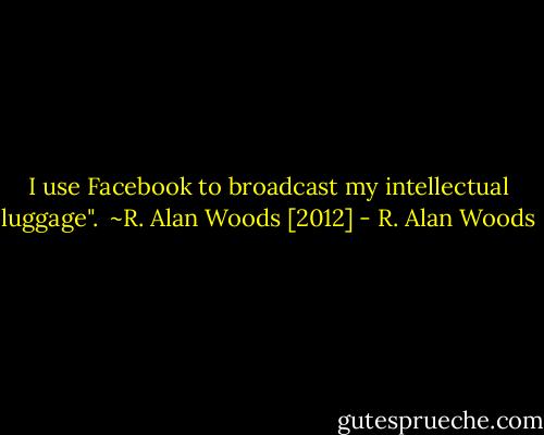 I use Facebook to broadcast my intellectual luggage".<br /><br />~R. Alan Woods [2012] - R. Alan Woods