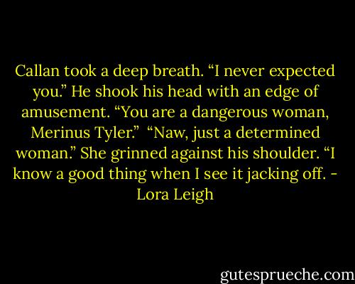Callan took a deep breath. “I never expected you.” He shook his head with an edge of amusement. “You are a dangerous woman, Merinus Tyler.”<br /><br />“Naw, just a determined woman.” She grinned against his shoulder. “I know a good thing when I see it jacking off. - Lora Leigh