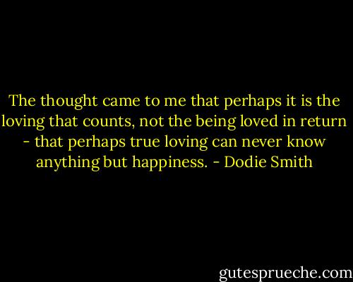 The thought came to me that perhaps it is the loving that counts, not the being loved in return - that perhaps true loving can never know anything but happiness. - Dodie Smith
