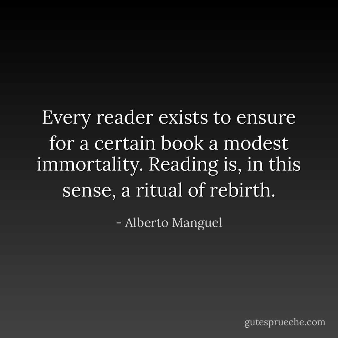 Every reader exists to ensure for a certain book a modest immortality. Reading is, in this sense, a ritual of rebirth. - Alberto Manguel