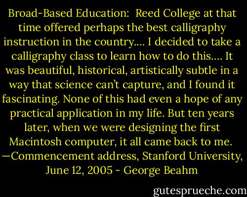 Broad-Based Education:<br /><br />Reed College at that time offered perhaps the best calligraphy instruction in the country.… I decided to take a calligraphy class to learn how to do this.… It<br />was beautiful, historical, artistically subtle in a way that science can’t capture, and I found it fascinating. None of this had even a hope of any practical<br />application in my life. But ten years later, when we were designing the first Macintosh computer, it all came back to me.<br /><br />—Commencement address, Stanford University,<br />June 12, 2005 - George Beahm