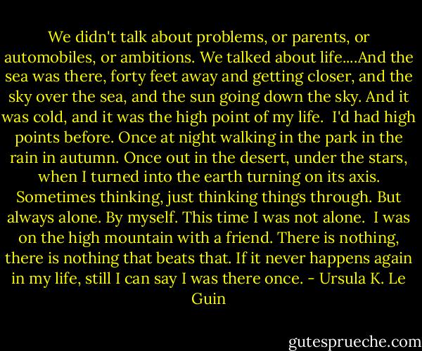 We didn't talk about problems, or parents, or automobiles, or ambitions. We talked about life....And the sea was there, forty feet away and getting closer, and the sky over the sea, and the sun going down the sky. And it was cold, and it was the high point of my life. <br />I'd had high points before.<br />Once at night walking in the park in the rain in autumn.<br />Once out in the desert, under the stars, when I turned into the earth turning on its axis. Sometimes thinking, just thinking things through.<br />But always alone. By myself.<br />This time I was not alone. <br />I was on the high mountain with a friend. There is nothing, there is nothing that beats that. If it never happens again in my life, still I can say I was there once. - Ursula K. Le Guin