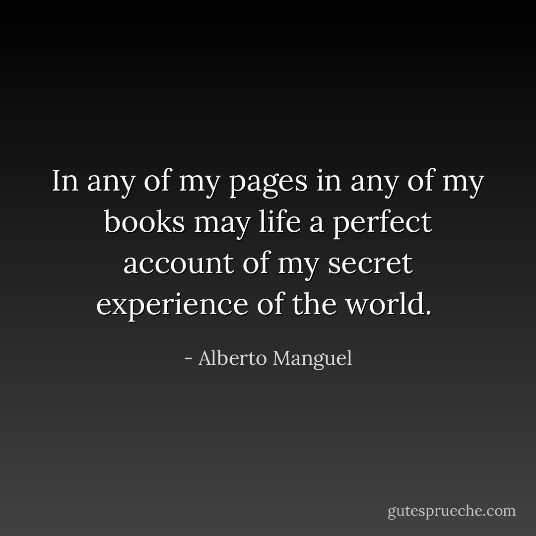 In any of my pages in any of my books may life a perfect account of my secret experience of the world.  - Alberto Manguel