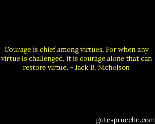 Courage is chief among virtues. For when any virtue is challenged, it is courage alone that can restore virtue. - Jack B. Nicholson