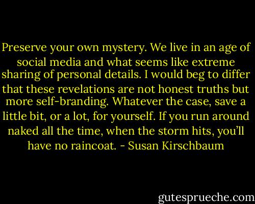 Preserve your own mystery. We live in an age of social media and what seems like extreme sharing of personal details. I would beg to differ that these revelations are not honest truths but more self-branding. Whatever the case, save a little bit, or a lot, for yourself. If you run around naked all the time, when the storm hits, you’ll have no raincoat. - Susan Kirschbaum
