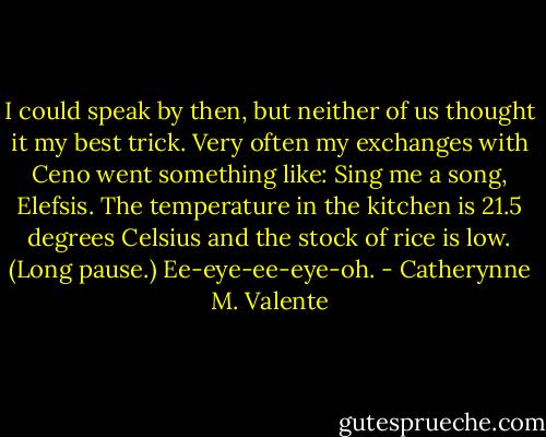 I could speak by then, but neither of us thought it my best trick. Very often my exchanges with Ceno went something like:<br />Sing me a song, Elefsis.<br />The temperature in the kitchen is 21.5 degrees Celsius and the stock of rice is low. (Long pause.) Ee-eye-ee-eye-oh. - Catherynne M. Valente