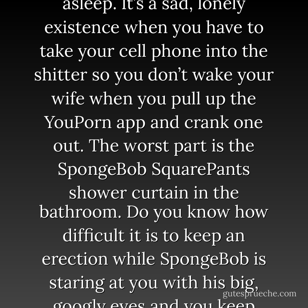 In fact, gone are the days of having sex at all. I have resorted to jerking off alone in the bathroom after my wife’s asleep. It’s a sad, lonely existence when you have to take your cell phone into the shitter so you don’t wake your wife when you pull up the YouPorn app and crank one out. The worst part is the SpongeBob SquarePants shower curtain in the bathroom. Do you know how difficult it is to keep an erection while SpongeBob is staring at you with his big, googly eyes and you keep hearing the song "Jellyfishin’, Jellyfishin’, Jellyfishin" in your head? - Tara Sivec