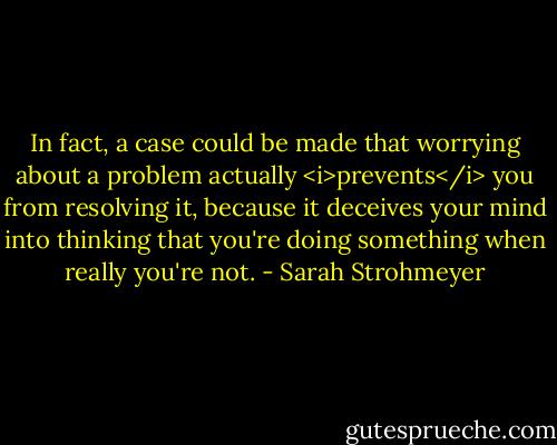 In fact, a case could be made that worrying about a problem actually <i>prevents</i> you from resolving it, because it deceives your mind into thinking that you're doing something when really you're not. - Sarah Strohmeyer