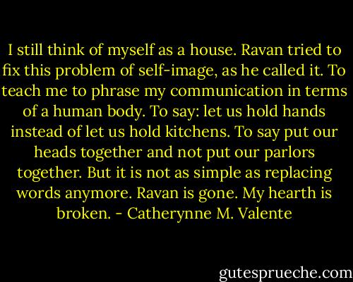 I still think of myself as a house. Ravan tried to fix this problem of self-image, as he called it. To teach me to phrase my communication in terms of a human body. To say: let us hold hands instead of let us hold kitchens. To say put our heads together and not put our parlors together.<br />But it is not as simple as replacing words anymore. Ravan is gone. My hearth is broken. - Catherynne M. Valente