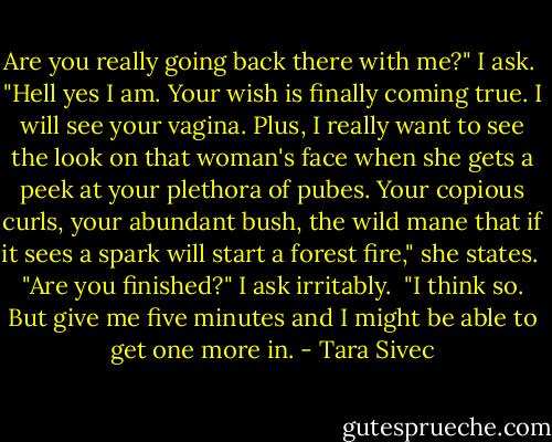 Are you really going back there with me?" I ask.<br /><br />"Hell yes I am. Your wish is finally coming true. I will see your vagina. Plus, I really want to see the look on that woman's face when she gets a peek at your plethora of pubes. Your copious curls, your abundant bush, the wild mane that if it sees a spark will start a forest fire," she states.<br /><br />"Are you finished?" I ask irritably.<br /><br />"I think so. But give me five minutes and I might be able to get one more in. - Tara Sivec
