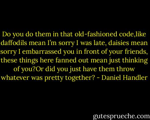 Do you do them in that old-fashioned code,like daffodils mean I’m sorry I was late, daisies mean sorry I embarrassed you in front of your friends, these things here fanned out mean just thinking of you?Or did you just have them throw whatever was pretty together? - Daniel Handler