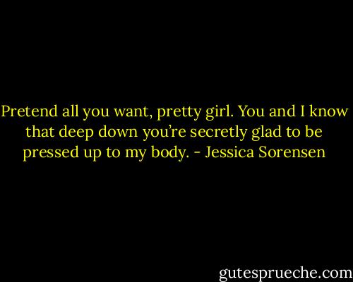 Pretend all you want, pretty girl. You and I know that deep down you’re secretly glad to be pressed up to my body. - Jessica Sorensen