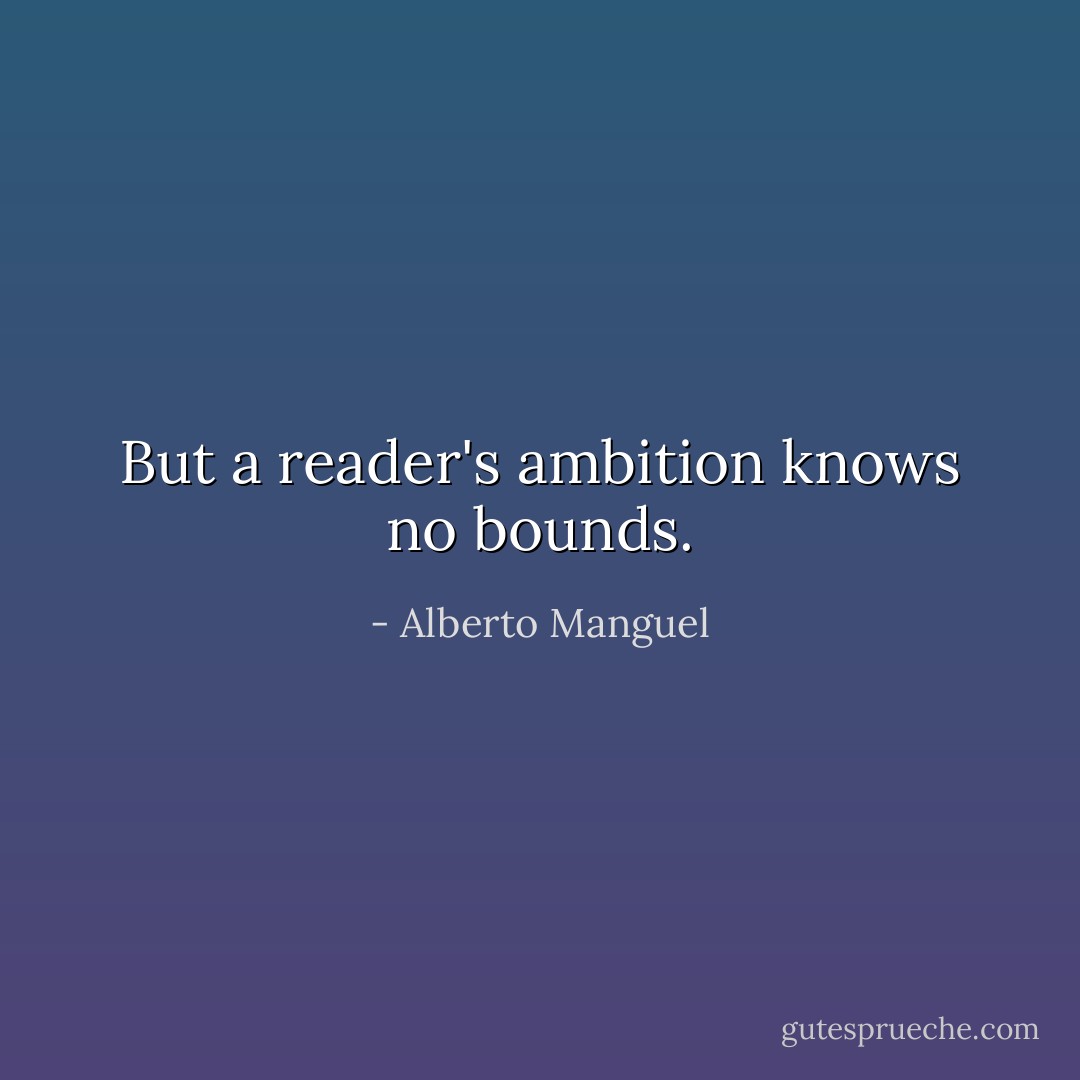 But a reader's ambition knows no bounds. - Alberto Manguel