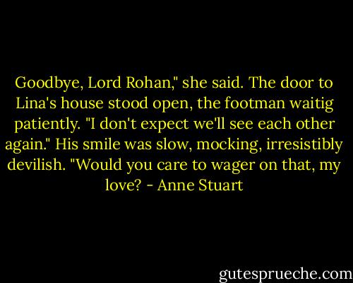 Goodbye, Lord Rohan," she said. The door to Lina's house stood open, the footman waitig patiently. "I don't expect we'll see each other again."<br />His smile was slow, mocking, irresistibly devilish. "Would you care to wager on that, my love? - Anne Stuart