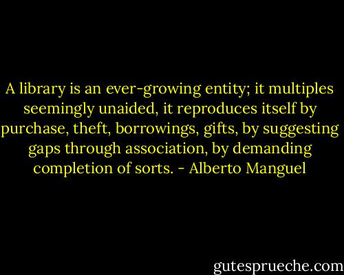A library is an ever-growing entity; it multiples seemingly unaided, it reproduces itself by purchase, theft, borrowings, gifts, by suggesting gaps through association, by demanding completion of sorts. - Alberto Manguel
