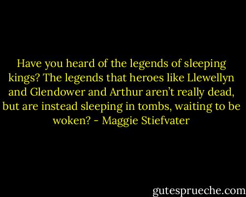 Have you heard of the legends of sleeping kings? The legends that heroes like Llewellyn and Glendower and Arthur aren’t really dead, but are instead sleeping in tombs, waiting to be woken? - Maggie Stiefvater
