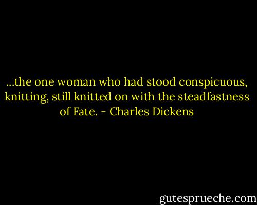 ...the one woman who had stood conspicuous, knitting, still knitted on with the steadfastness of Fate. - Charles Dickens
