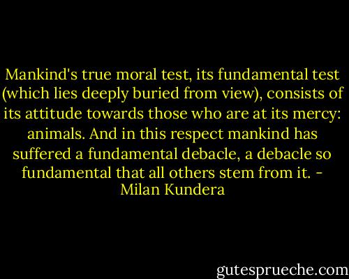 Mankind's true moral test, its fundamental test (which lies deeply buried from view), consists of its attitude towards those who are at its mercy: animals. And in this respect mankind has suffered a fundamental debacle, a debacle so fundamental that all others stem from it. - Milan Kundera