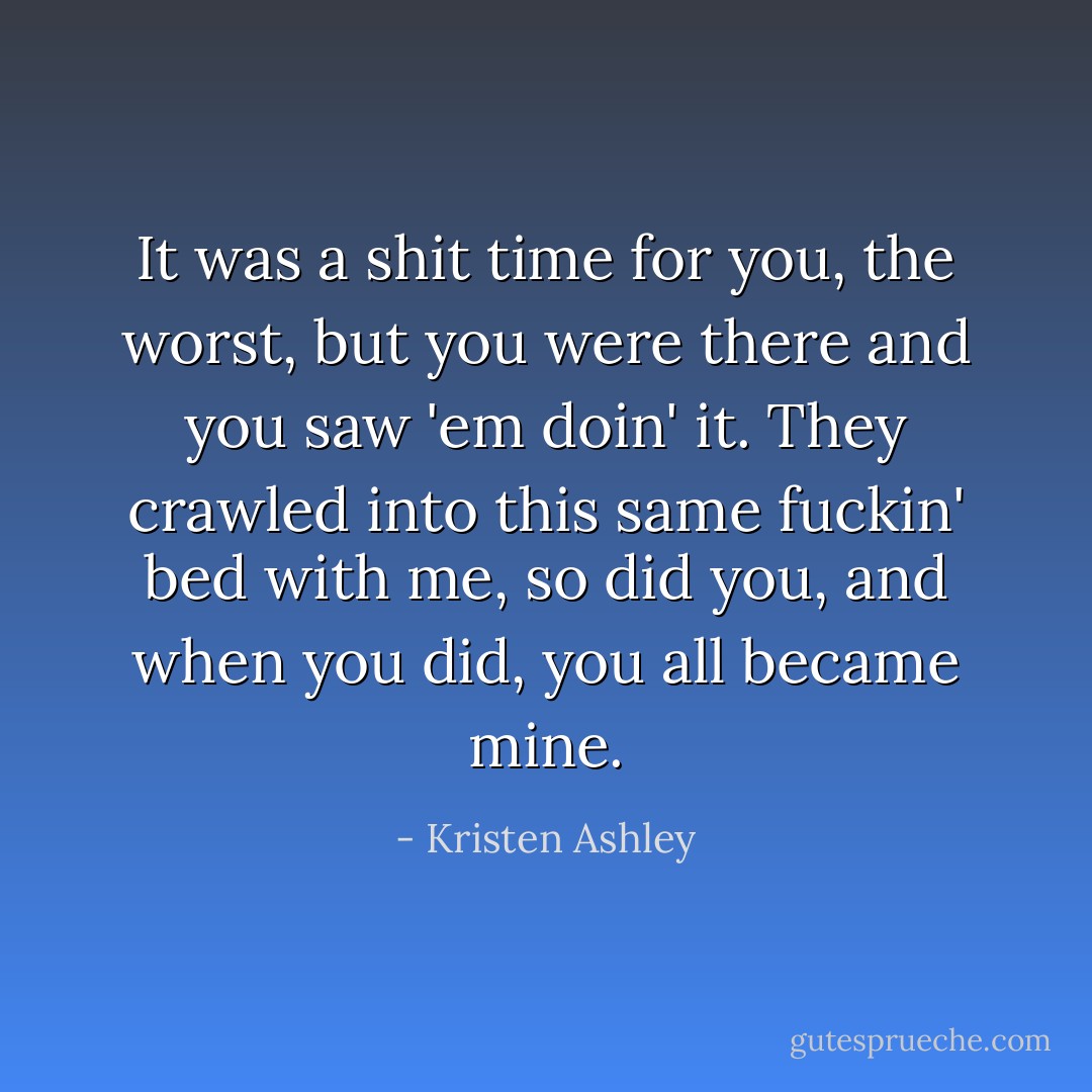It was a shit time for you, the worst, but you were there and you saw 'em doin' it. They crawled into this same fuckin' bed with me, so did you, and when you did, you all became mine. - Kristen Ashley