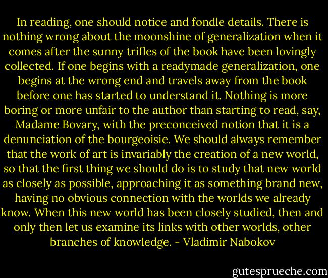 In reading, one should notice and fondle details. There is nothing wrong about the moonshine of generalization when it comes after the sunny trifles of the book have been lovingly collected. If one begins with a readymade generalization, one begins at the wrong end and travels away from the book before one has started to understand it. Nothing is more boring or more unfair to the author than starting to read, say, Madame Bovary, with the preconceived notion that it is a denunciation of the bourgeoisie. We should always remember that the work of art is invariably the creation of a new world, so that the first thing we should do is to study that new world as closely as possible, approaching it as something brand new, having no obvious connection with the worlds we already know. When this new world has been closely studied, then and only then let us examine its links with other worlds, other branches of knowledge. - Vladimir Nabokov