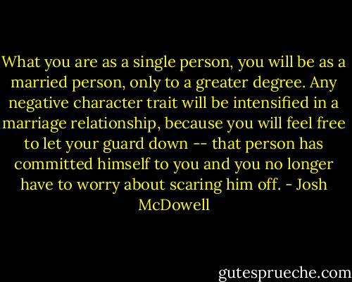 What you are as a single person, you will be as a married person, only to a greater degree. Any negative character trait will be intensified in a marriage relationship, because you will feel free to let your guard down -- that person has committed himself to you and you no longer have to worry about scaring him off. - Josh McDowell