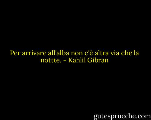 Per arrivare all'alba non c'è altra via che la nottte. - Kahlil Gibran