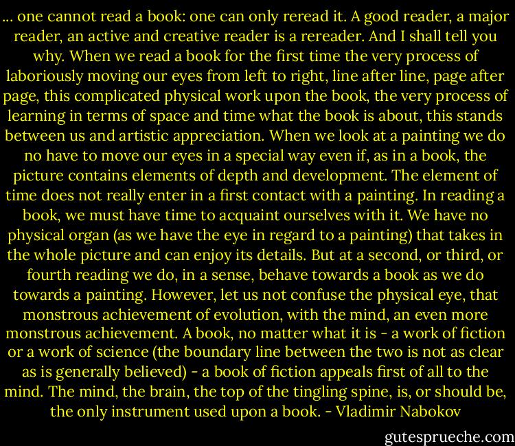 ... one cannot read a book: one can only reread it. A good reader, a major reader, an active and creative reader is a rereader. And I shall tell you why. When we read a book for the first time the very process of laboriously moving our eyes from left to right, line after line, page after page, this complicated physical work upon the book, the very process of learning in terms of space and time what the book is about, this stands between us and artistic appreciation. When we look at a painting we do no have to move our eyes in a special way even if, as in a book, the picture contains elements of depth and development. The element of time does not really enter in a first contact with a painting. In reading a book, we must have time to acquaint ourselves with it. We have no physical organ (as we have the eye in regard to a painting) that takes in the whole picture and can enjoy its details. But at a second, or third, or fourth reading we do, in a sense, behave towards a book as we do towards a painting. However, let us not confuse the physical eye, that monstrous achievement of evolution, with the mind, an even more monstrous achievement. A book, no matter what it is - a work of fiction or a work of science (the boundary line between the two is not as clear as is generally believed) - a book of fiction appeals first of all to the mind. The mind, the brain, the top of the tingling spine, is, or should be, the only instrument used upon a book. - Vladimir Nabokov